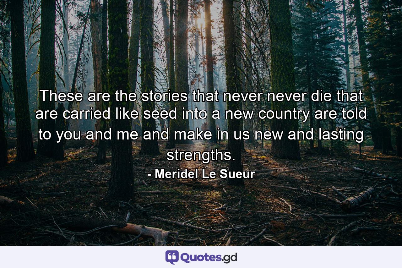 These are the stories that never  never die  that are carried like seed into a new country  are told to you and me and make in us new and lasting strengths. - Quote by Meridel Le Sueur