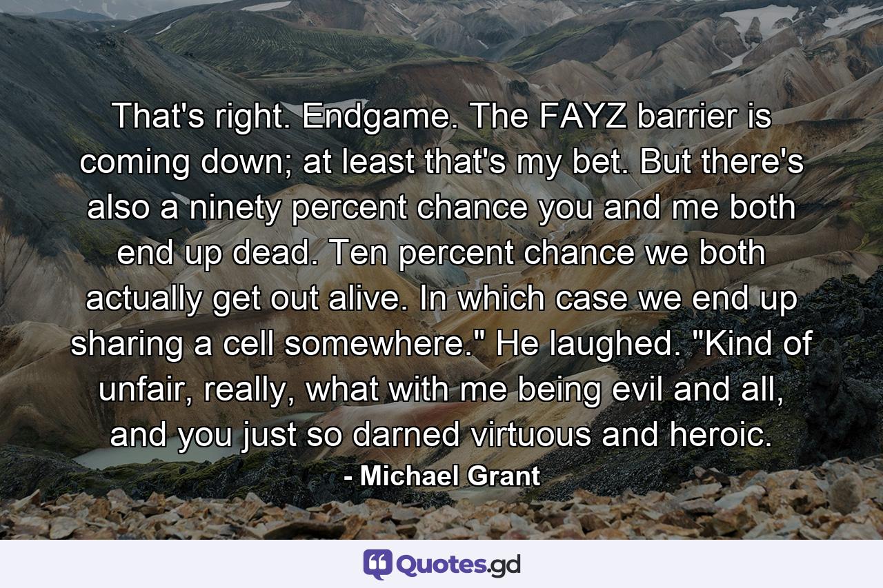 That's right. Endgame. The FAYZ barrier is coming down; at least that's my bet. But there's also a ninety percent chance you and me both end up dead. Ten percent chance we both actually get out alive. In which case we end up sharing a cell somewhere.