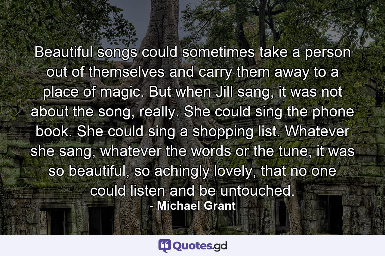 Beautiful songs could sometimes take a person out of themselves and carry them away to a place of magic. But when Jill sang, it was not about the song, really. She could sing the phone book. She could sing a shopping list. Whatever she sang, whatever the words or the tune, it was so beautiful, so achingly lovely, that no one could listen and be untouched. - Quote by Michael Grant