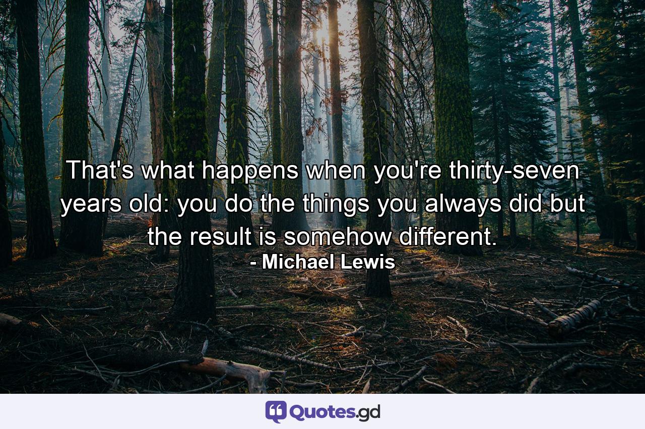 That's what happens when you're thirty-seven years old: you do the things you always did but the result is somehow different. - Quote by Michael Lewis