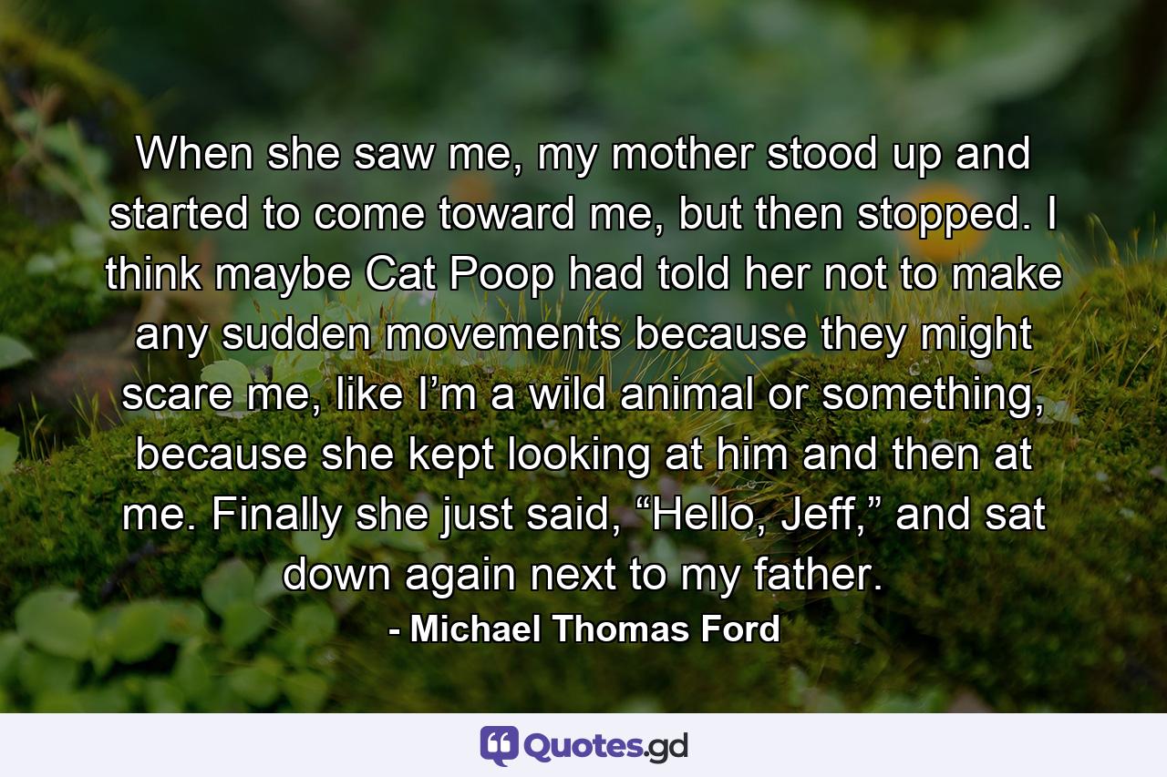 When she saw me, my mother stood up and started to come toward me, but then stopped. I think maybe Cat Poop had told her not to make any sudden movements because they might scare me, like I’m a wild animal or something, because she kept looking at him and then at me. Finally she just said, “Hello, Jeff,” and sat down again next to my father. - Quote by Michael Thomas Ford