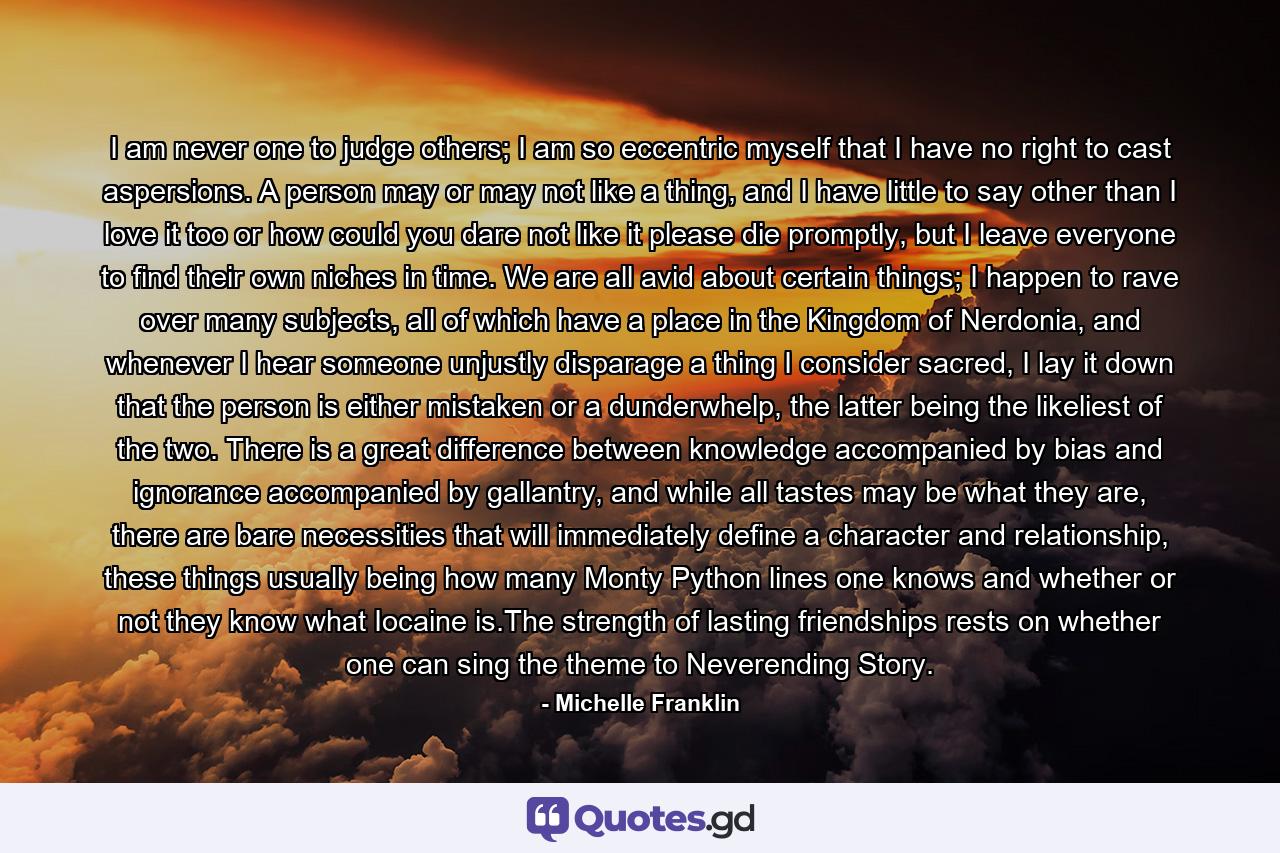 I am never one to judge others; I am so eccentric myself that I have no right to cast aspersions. A person may or may not like a thing, and I have little to say other than I love it too or how could you dare not like it please die promptly, but I leave everyone to find their own niches in time. We are all avid about certain things; I happen to rave over many subjects, all of which have a place in the Kingdom of Nerdonia, and whenever I hear someone unjustly disparage a thing I consider sacred, I lay it down that the person is either mistaken or a dunderwhelp, the latter being the likeliest of the two. There is a great difference between knowledge accompanied by bias and ignorance accompanied by gallantry, and while all tastes may be what they are, there are bare necessities that will immediately define a character and relationship, these things usually being how many Monty Python lines one knows and whether or not they know what Iocaine is.The strength of lasting friendships rests on whether one can sing the theme to Neverending Story. - Quote by Michelle Franklin