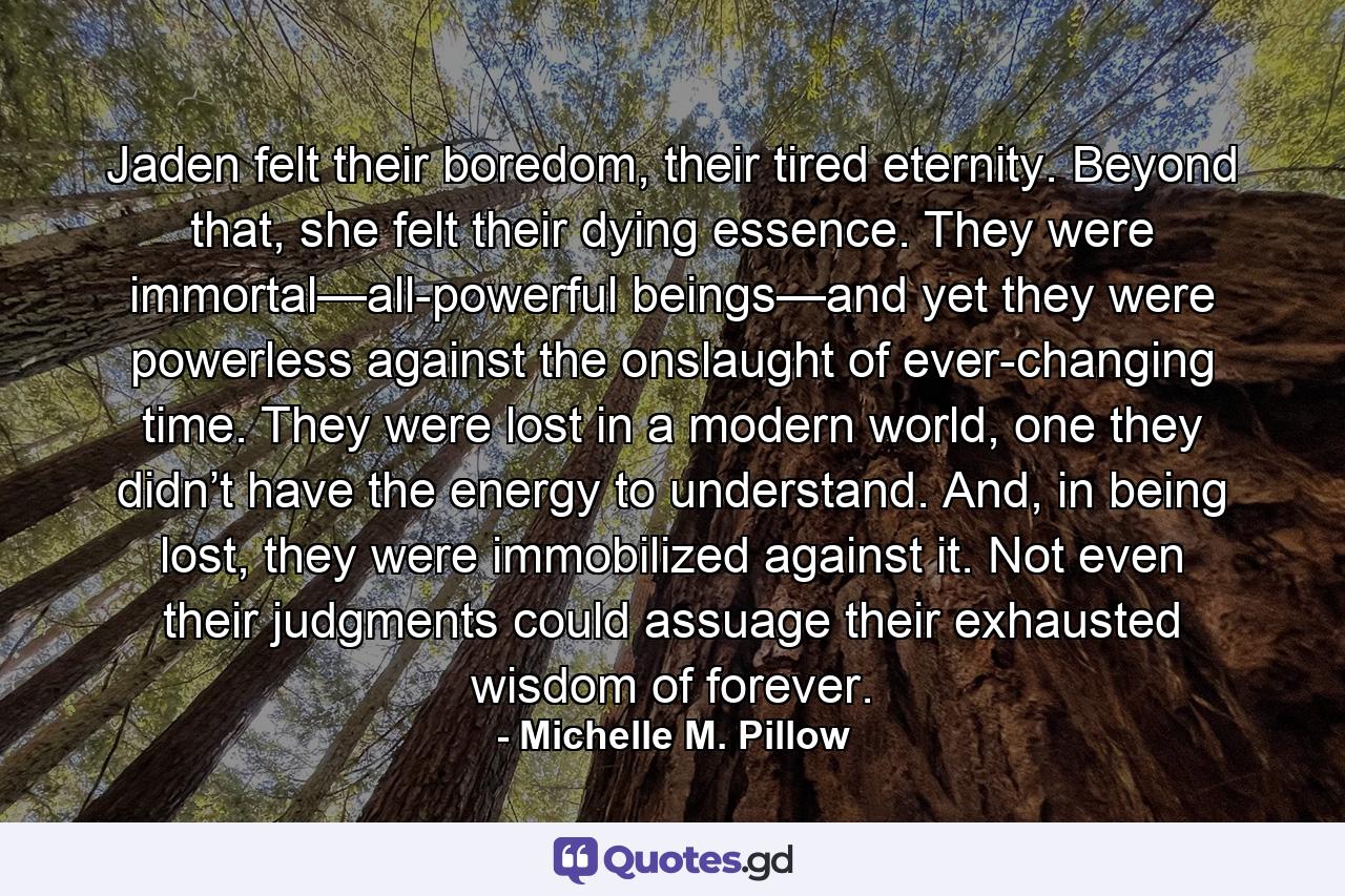 Jaden felt their boredom, their tired eternity. Beyond that, she felt their dying essence. They were immortal—all-powerful beings—and yet they were powerless against the onslaught of ever-changing time. They were lost in a modern world, one they didn’t have the energy to understand. And, in being lost, they were immobilized against it. Not even their judgments could assuage their exhausted wisdom of forever. - Quote by Michelle M. Pillow