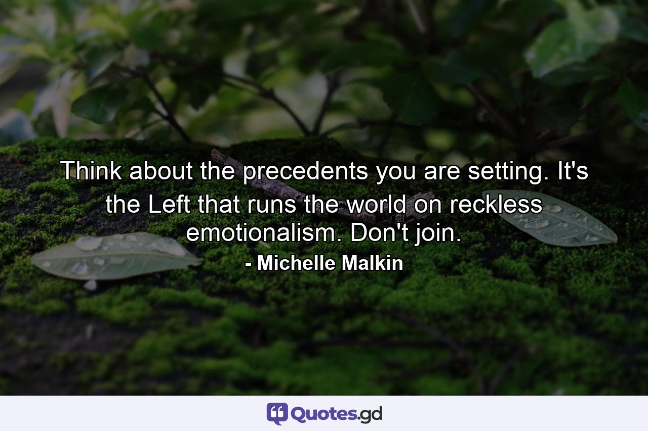 Think about the precedents you are setting. It's the Left that runs the world on reckless emotionalism. Don't join. - Quote by Michelle Malkin