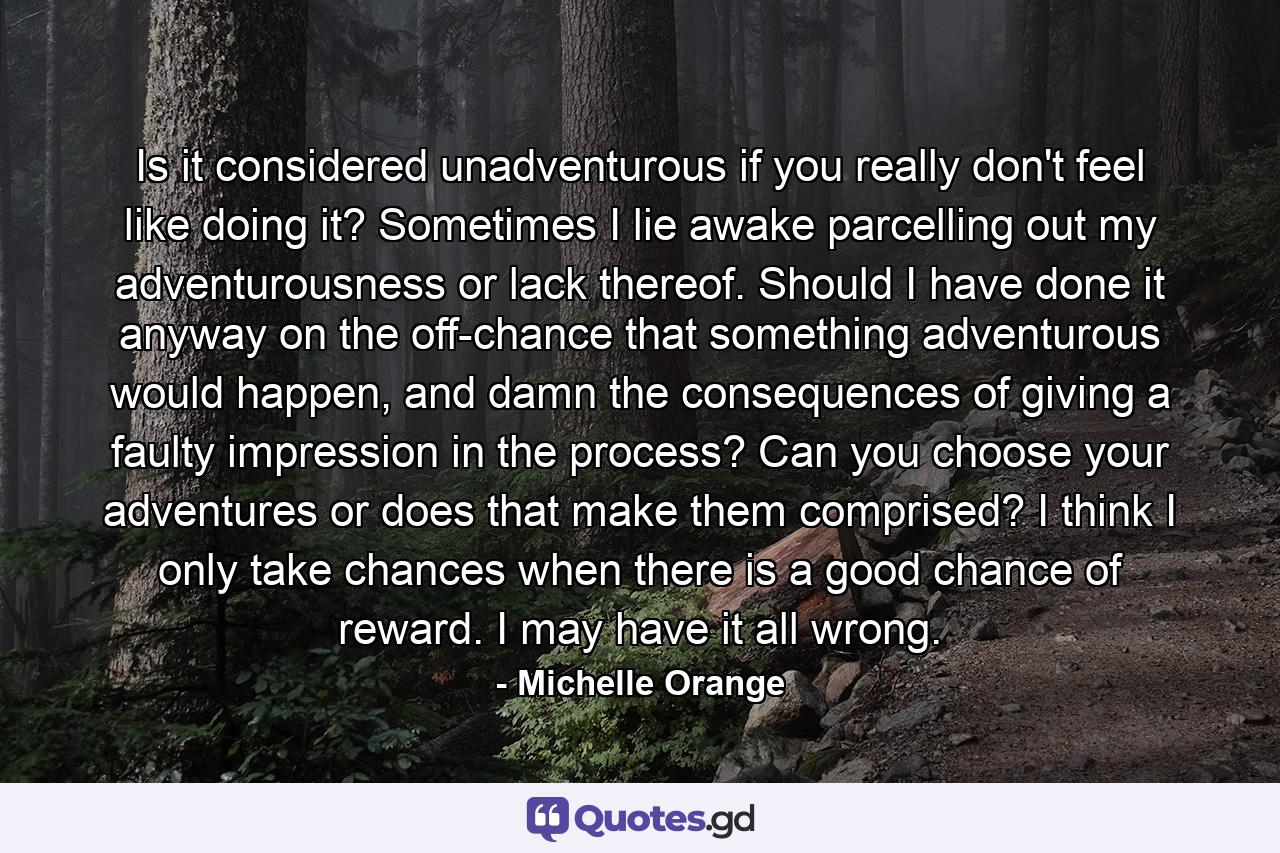 Is it considered unadventurous if you really don't feel like doing it? Sometimes I lie awake parcelling out my adventurousness or lack thereof. Should I have done it anyway on the off-chance that something adventurous would happen, and damn the consequences of giving a faulty impression in the process? Can you choose your adventures or does that make them comprised? I think I only take chances when there is a good chance of reward. I may have it all wrong. - Quote by Michelle Orange