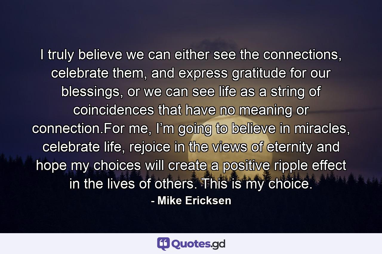 I truly believe we can either see the connections, celebrate them, and express gratitude for our blessings, or we can see life as a string of coincidences that have no meaning or connection.For me, I’m going to believe in miracles, celebrate life, rejoice in the views of eternity and hope my choices will create a positive ripple effect in the lives of others. This is my choice. - Quote by Mike Ericksen