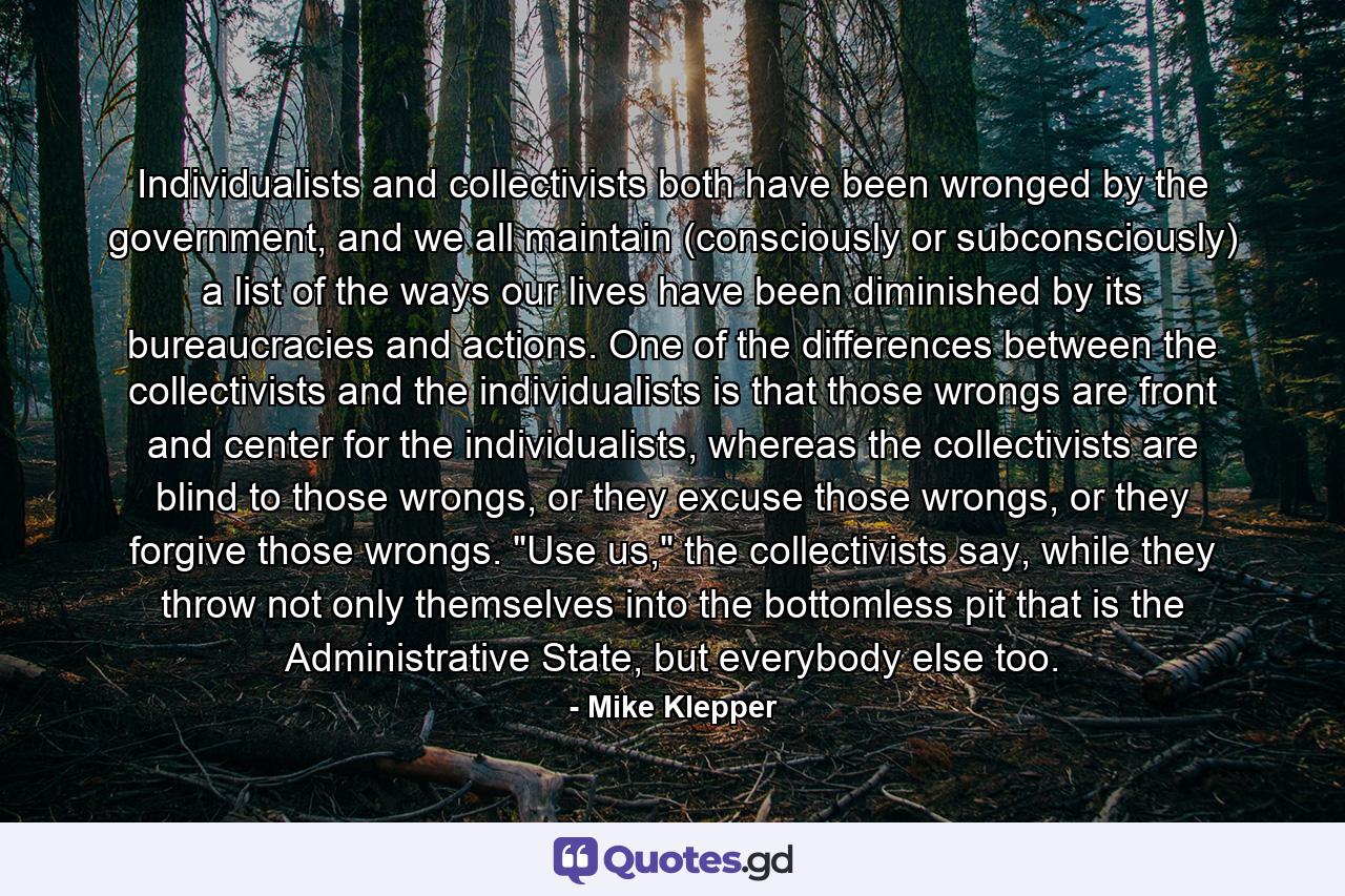 Individualists and collectivists both have been wronged by the government, and we all maintain (consciously or subconsciously) a list of the ways our lives have been diminished by its bureaucracies and actions. One of the differences between the collectivists and the individualists is that those wrongs are front and center for the individualists, whereas the collectivists are blind to those wrongs, or they excuse those wrongs, or they forgive those wrongs. 