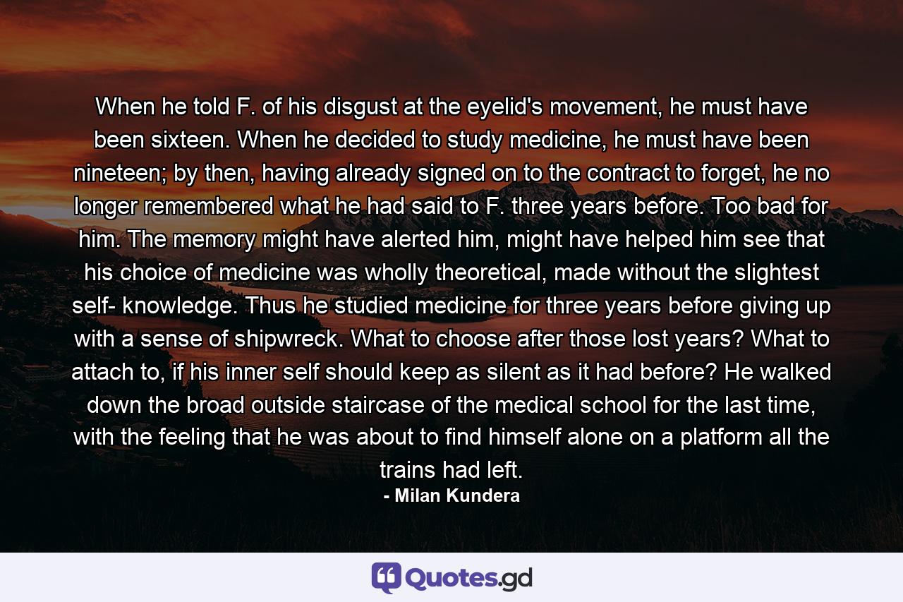 When he told F. of his disgust at the eyelid's movement, he must have been sixteen. When he decided to study medicine, he must have been nineteen; by then, having already signed on to the contract to forget, he no longer remembered what he had said to F. three years before. Too bad for him. The memory might have alerted him, might have helped him see that his choice of medicine was wholly theoretical, made without the slightest self- knowledge. Thus he studied medicine for three years before giving up with a sense of shipwreck. What to choose after those lost years? What to attach to, if his inner self should keep as silent as it had before? He walked down the broad outside staircase of the medical school for the last time, with the feeling that he was about to find himself alone on a platform all the trains had left. - Quote by Milan Kundera