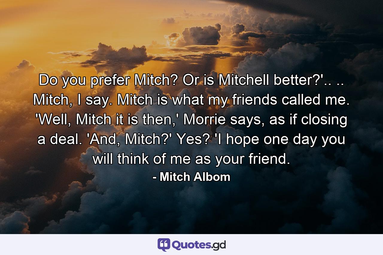 Do you prefer Mitch? Or is Mitchell better?'.. .. Mitch, I say. Mitch is what my friends called me. 'Well, Mitch it is then,' Morrie says, as if closing a deal. 'And, Mitch?' Yes? 'I hope one day you will think of me as your friend. - Quote by Mitch Albom