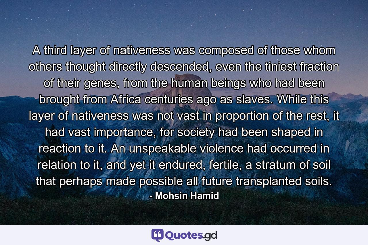 A third layer of nativeness was composed of those whom others thought directly descended, even the tiniest fraction of their genes, from the human beings who had been brought from Africa centuries ago as slaves. While this layer of nativeness was not vast in proportion of the rest, it had vast importance, for society had been shaped in reaction to it. An unspeakable violence had occurred in relation to it, and yet it endured, fertile, a stratum of soil that perhaps made possible all future transplanted soils. - Quote by Mohsin Hamid