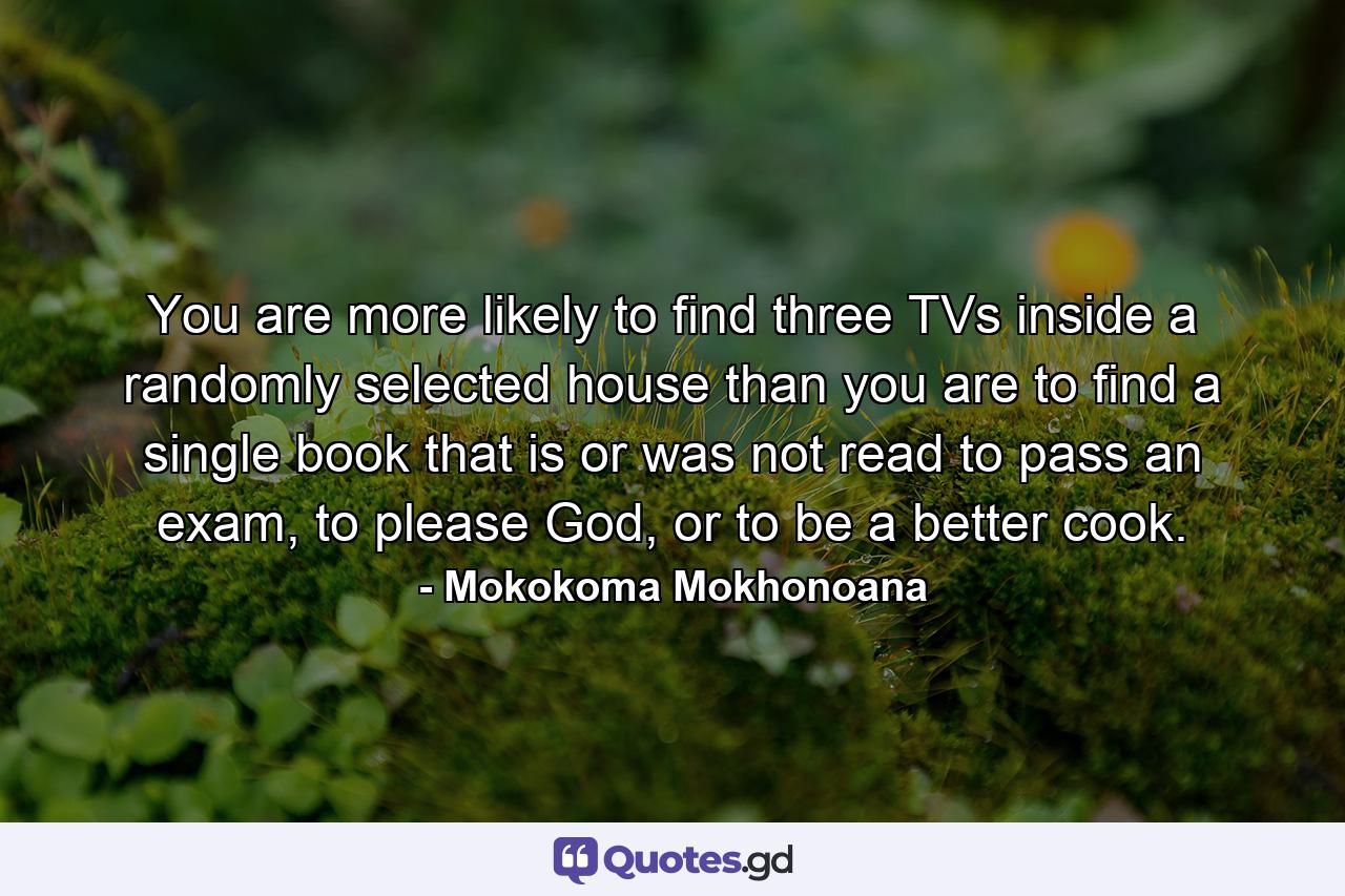 You are more likely to find three TVs inside a randomly selected house than you are to find a single book that is or was not read to pass an exam, to please God, or to be a better cook. - Quote by Mokokoma Mokhonoana