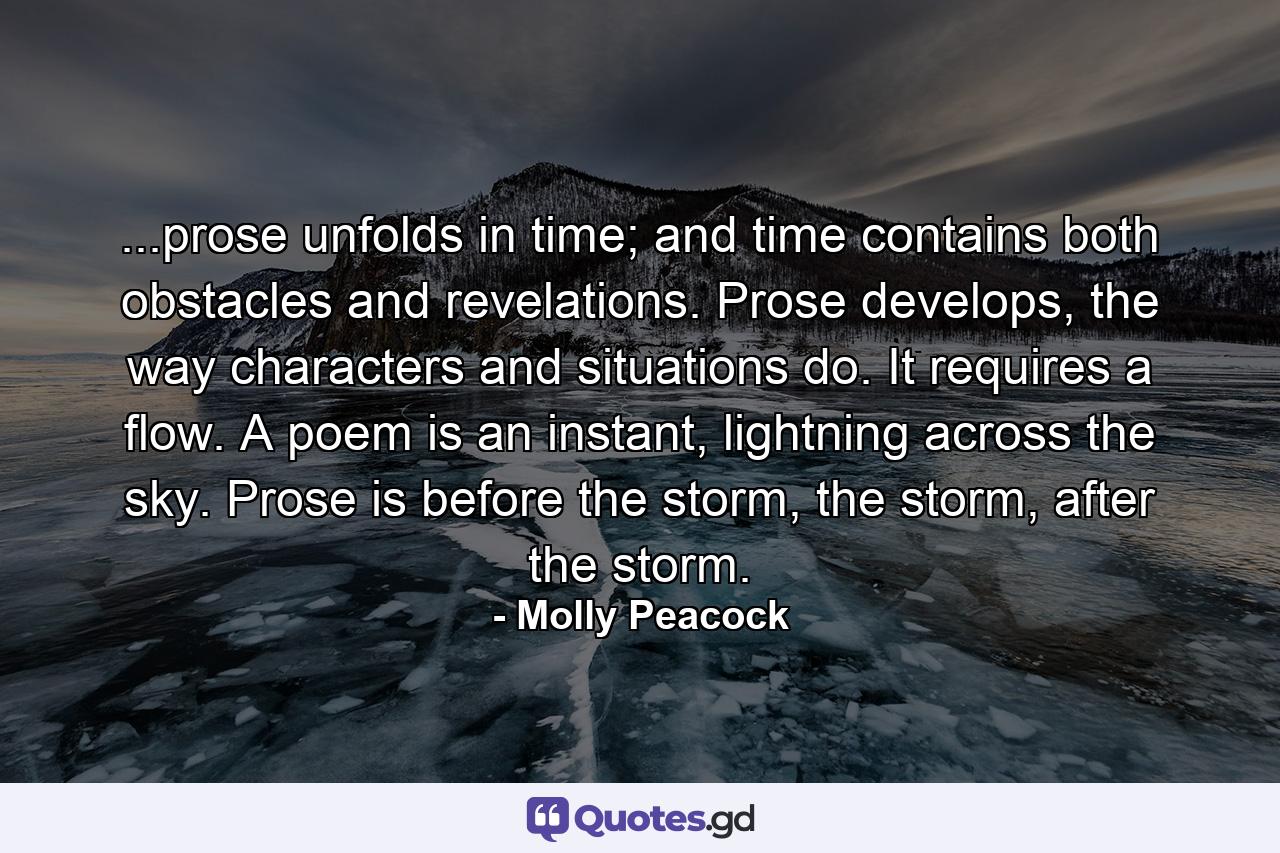 ...prose unfolds in time; and time contains both obstacles and revelations. Prose develops, the way characters and situations do. It requires a flow. A poem is an instant, lightning across the sky. Prose is before the storm, the storm, after the storm. - Quote by Molly Peacock