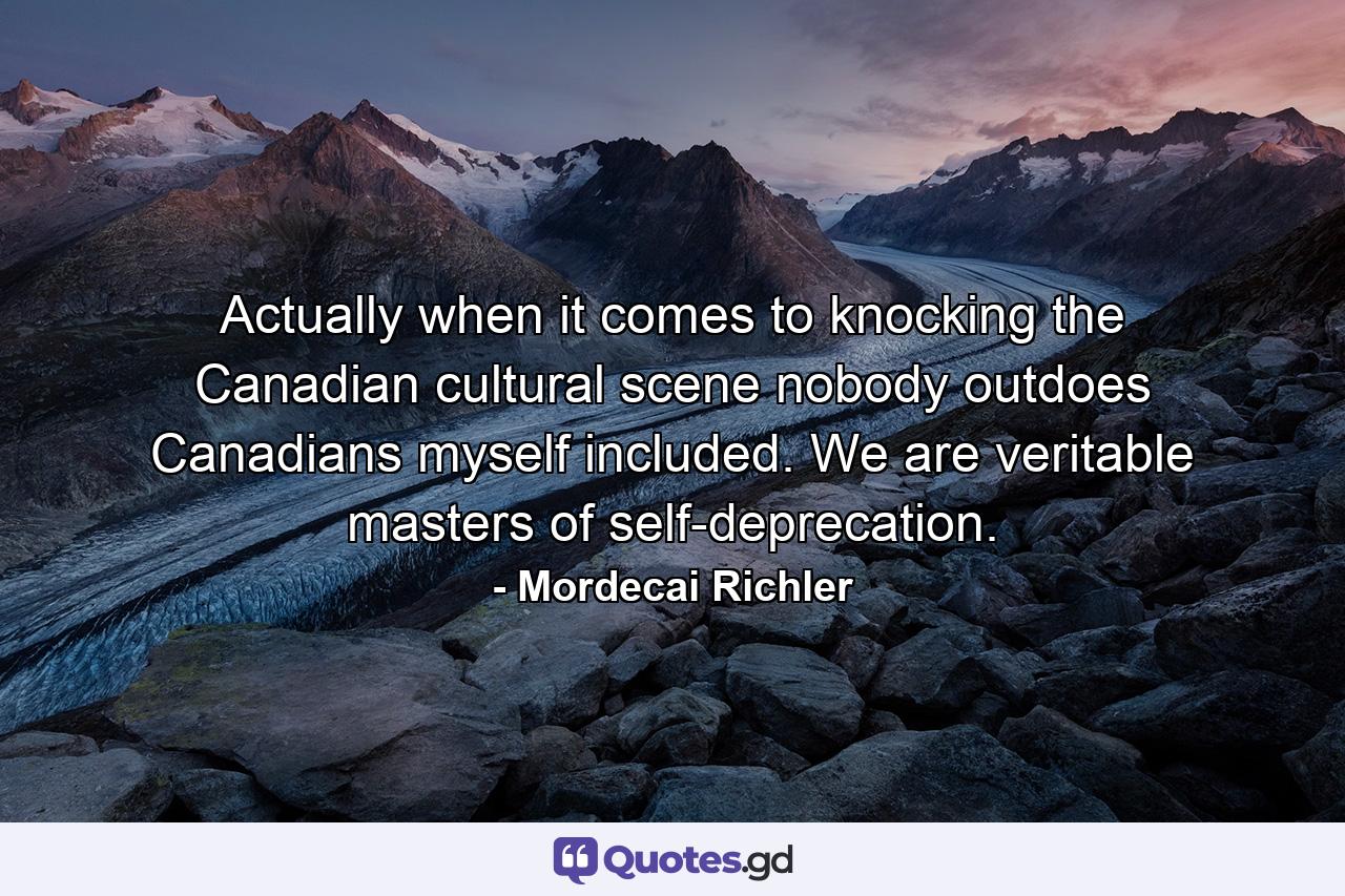 Actually  when it comes to knocking the Canadian cultural scene  nobody outdoes Canadians  myself included. We are veritable masters of self-deprecation. - Quote by Mordecai Richler