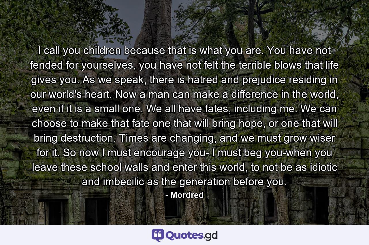 I call you children because that is what you are. You have not fended for yourselves, you have not felt the terrible blows that life gives you. As we speak, there is hatred and prejudice residing in our world's heart. Now a man can make a difference in the world, even if it is a small one. We all have fates, including me. We can choose to make that fate one that will bring hope, or one that will bring destruction. Times are changing, and we must grow wiser for it. So now I must encourage you- I must beg you-when you leave these school walls and enter this world, to not be as idiotic and imbecilic as the generation before you. - Quote by Mordred