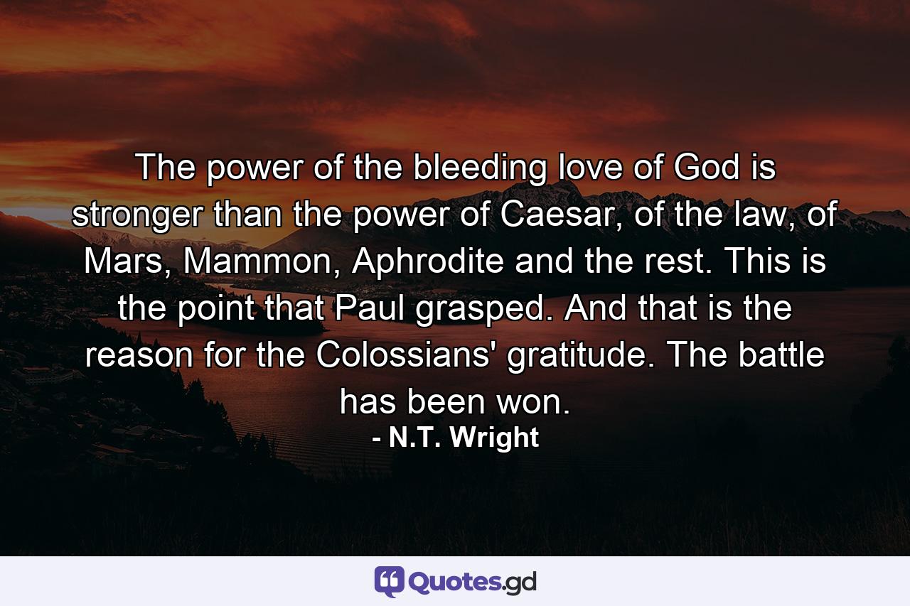 The power of the bleeding love of God is stronger than the power of Caesar, of the law, of Mars, Mammon, Aphrodite and the rest. This is the point that Paul grasped. And that is the reason for the Colossians' gratitude. The battle has been won. - Quote by N.T. Wright