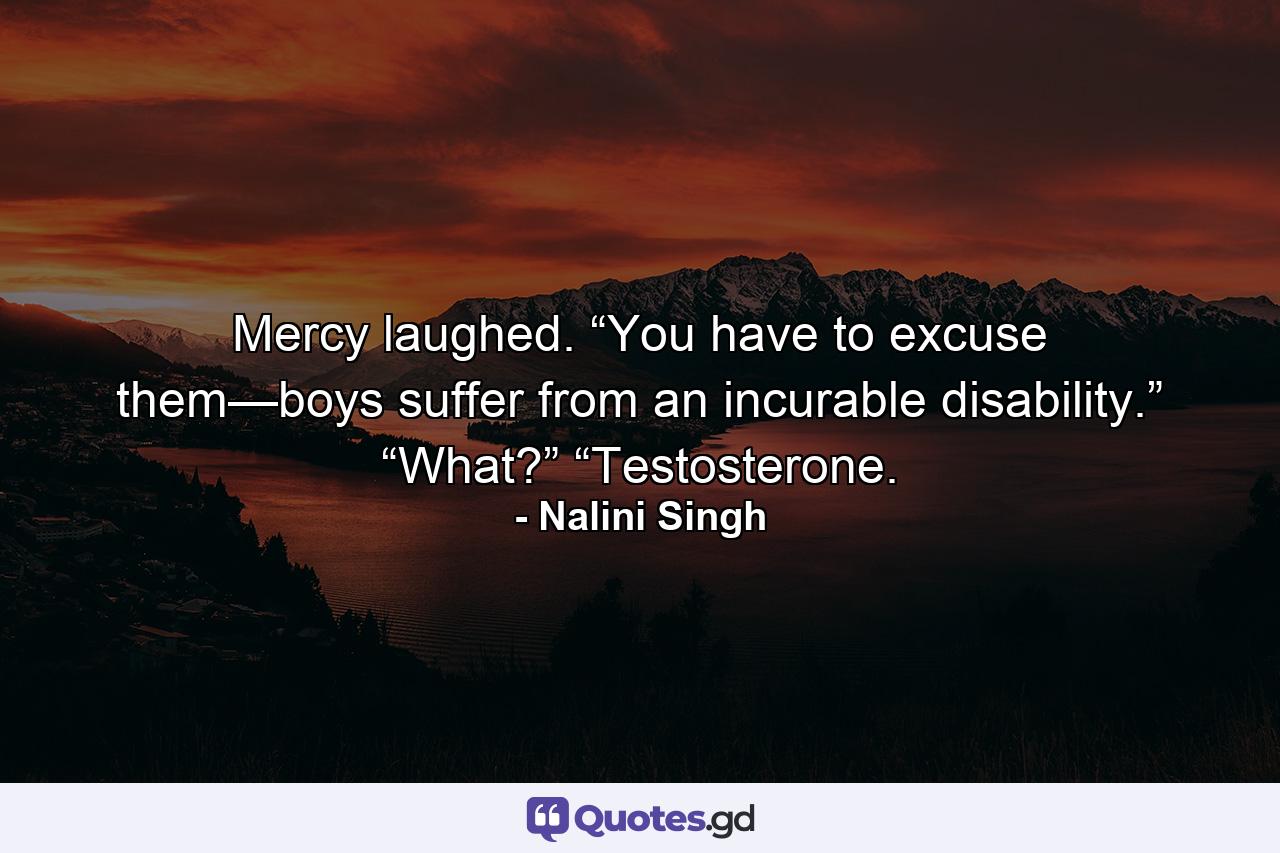 Mercy laughed. “You have to excuse them—boys suffer from an incurable disability.” “What?” “Testosterone. - Quote by Nalini Singh