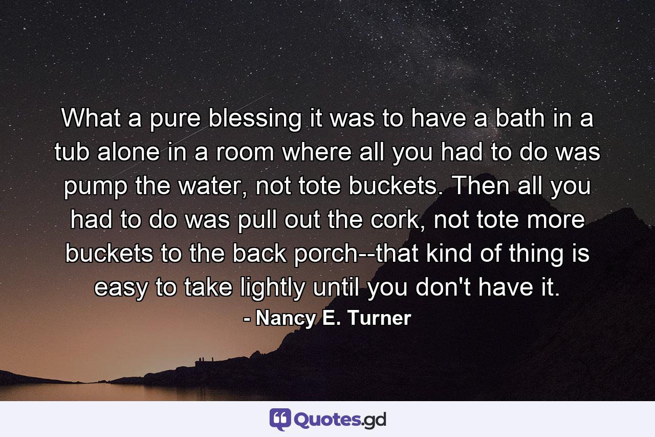 What a pure blessing it was to have a bath in a tub alone in a room where all you had to do was pump the water, not tote buckets. Then all you had to do was pull out the cork, not tote more buckets to the back porch--that kind of thing is easy to take lightly until you don't have it. - Quote by Nancy E. Turner