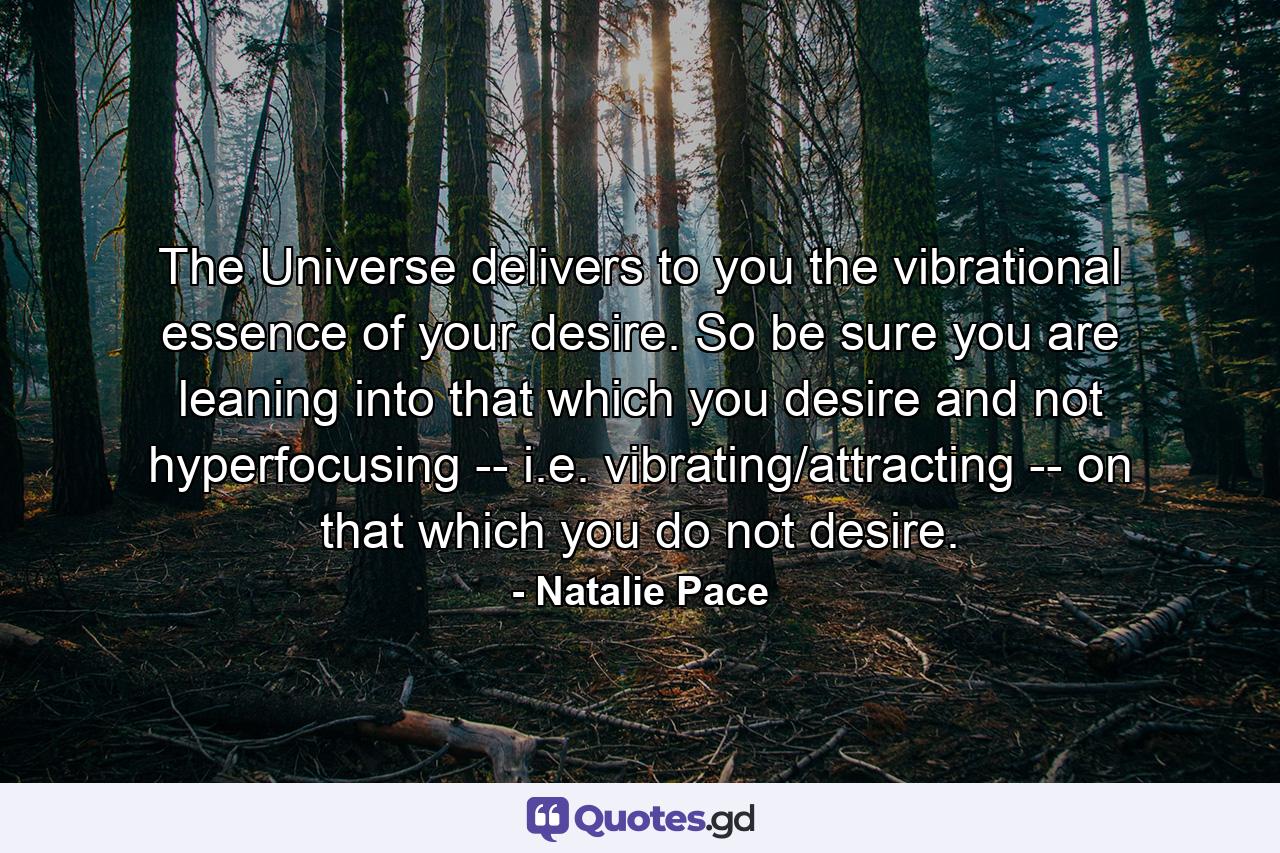 The Universe delivers to you the vibrational essence of your desire. So be sure you are leaning into that which you desire and not hyperfocusing -- i.e. vibrating/attracting -- on that which you do not desire. - Quote by Natalie Pace