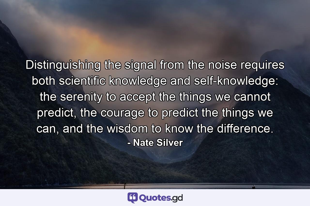 Distinguishing the signal from the noise requires both scientific knowledge and self-knowledge: the serenity to accept the things we cannot predict, the courage to predict the things we can, and the wisdom to know the difference. - Quote by Nate Silver