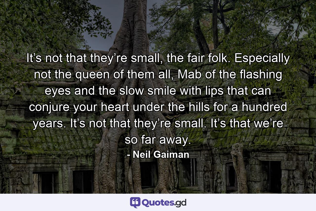 It’s not that they’re small, the fair folk. Especially not the queen of them all, Mab of the flashing eyes and the slow smile with lips that can conjure your heart under the hills for a hundred years. It’s not that they’re small. It’s that we’re so far away. - Quote by Neil Gaiman