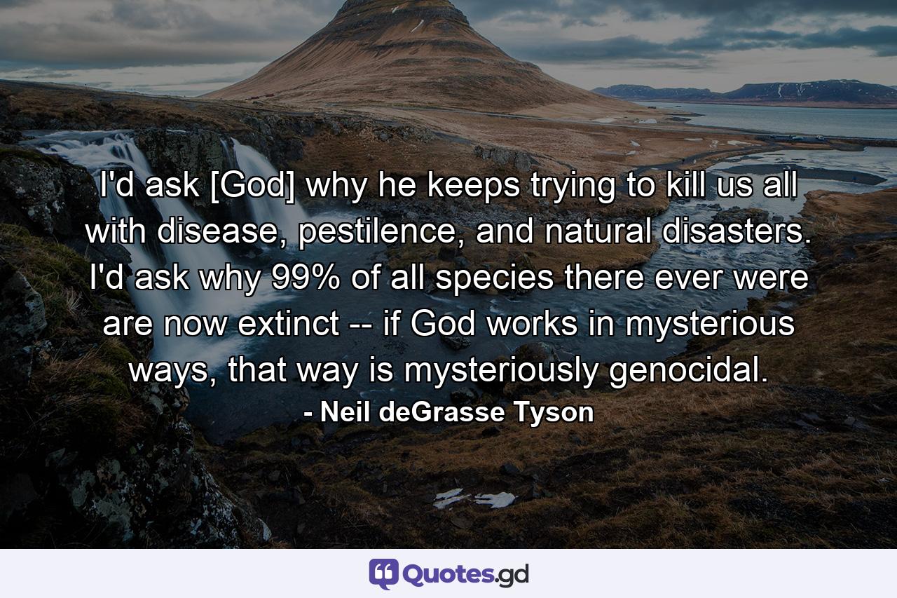 I'd ask [God] why he keeps trying to kill us all with disease, pestilence, and natural disasters. I'd ask why 99% of all species there ever were are now extinct -- if God works in mysterious ways, that way is mysteriously genocidal. - Quote by Neil deGrasse Tyson