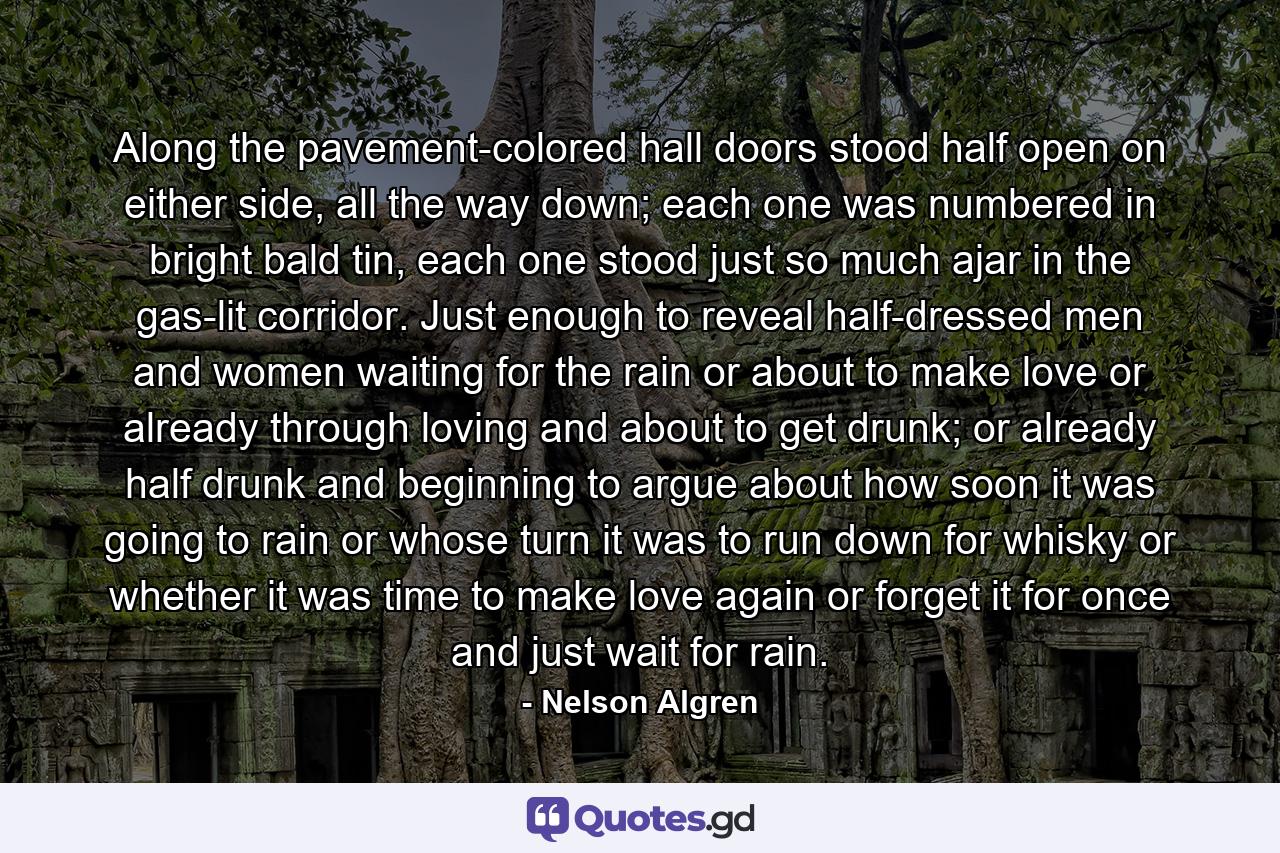 Along the pavement-colored hall doors stood half open on either side, all the way down; each one was numbered in bright bald tin, each one stood just so much ajar in the gas-lit corridor. Just enough to reveal half-dressed men and women waiting for the rain or about to make love or already through loving and about to get drunk; or already half drunk and beginning to argue about how soon it was going to rain or whose turn it was to run down for whisky or whether it was time to make love again or forget it for once and just wait for rain. - Quote by Nelson Algren