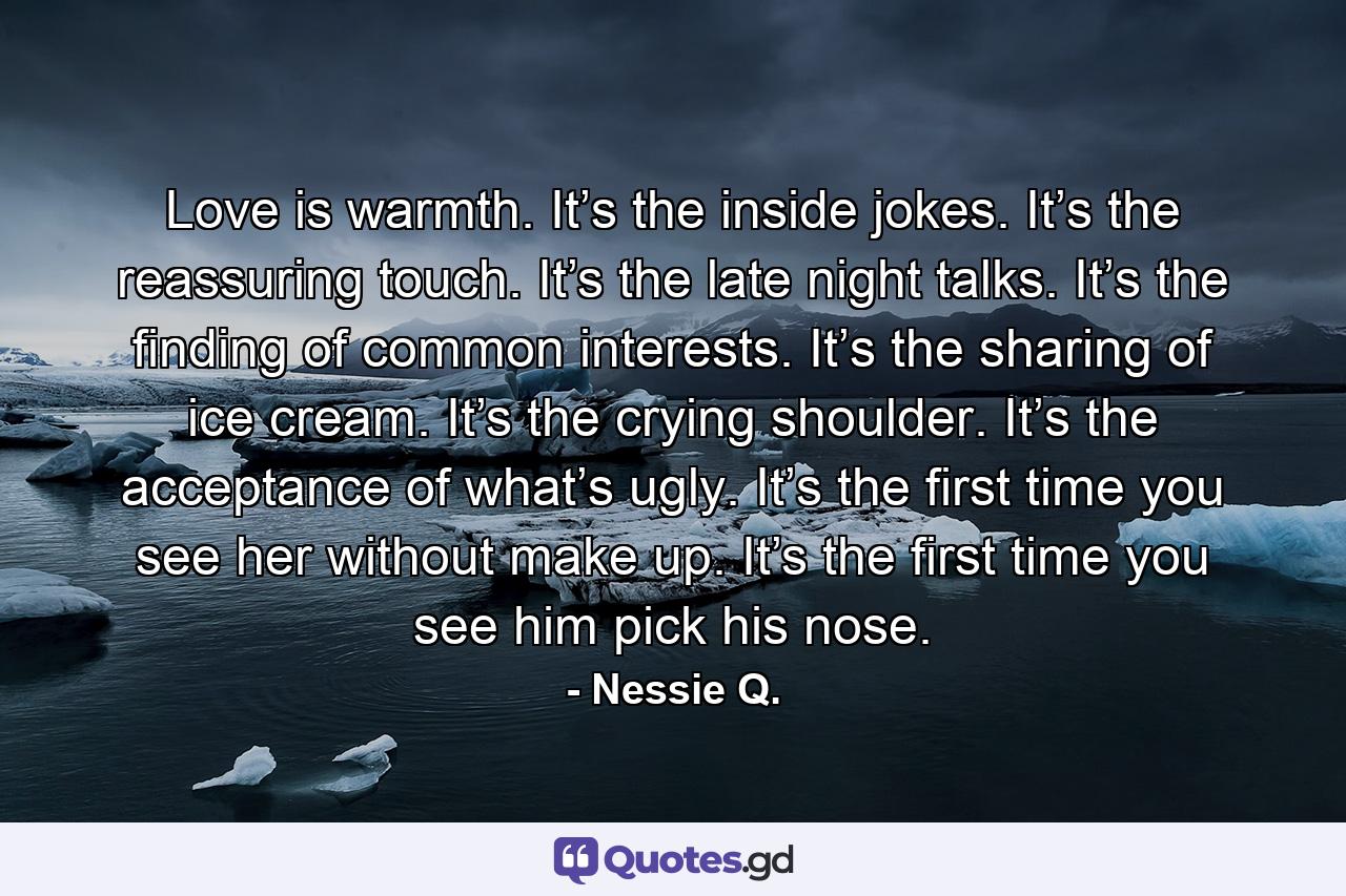 Love is warmth. It’s the inside jokes. It’s the reassuring touch. It’s the late night talks. It’s the finding of common interests. It’s the sharing of ice cream. It’s the crying shoulder. It’s the acceptance of what’s ugly. It’s the first time you see her without make up. It’s the first time you see him pick his nose. - Quote by Nessie Q.