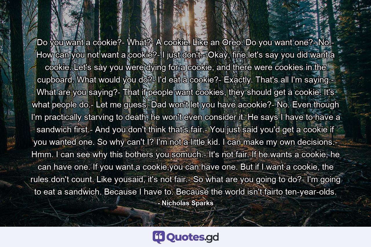 Do you want a cookie?- What?- A cookie. Like an Oreo. Do you want one?- No.- How can you not want a cookie?- I just don't.- Okay, fine,let's say you did want a cookie. Let's say you were dying for a cookie, and there were cookies in the cupboard. What would you do?- I'd eat a cookie?- Exactly. That's all I'm saying.- What are you saying?- That if people want cookies, they should get a cookie. It's what people do.- Let me guess. Dad won't let you have acookie?- No. Even though I'm practically starving to death, he won't even consider it. He says I have to have a sandwich first.- And you don't think that's fair.- You just said you'd get a cookie if you wanted one. So why can't I? I'm not a little kid. I can make my own decisions.- Hmm. I can see why this bothers you somuch.- It's not fair. If he wants a cookie, he can have one. If you want a cookie,you can have one. But if I want a cookie, the rules don't count. Like yousaid, it's not fair.- So what are you going to do?- I'm going to eat a sandwich. Because I have to. Because the world isn't fairto ten-year-olds. - Quote by Nicholas Sparks
