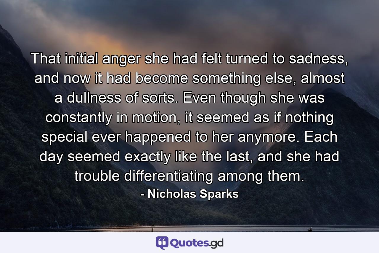 That initial anger she had felt turned to sadness, and now it had become something else, almost a dullness of sorts. Even though she was constantly in motion, it seemed as if nothing special ever happened to her anymore. Each day seemed exactly like the last, and she had trouble differentiating among them. - Quote by Nicholas Sparks