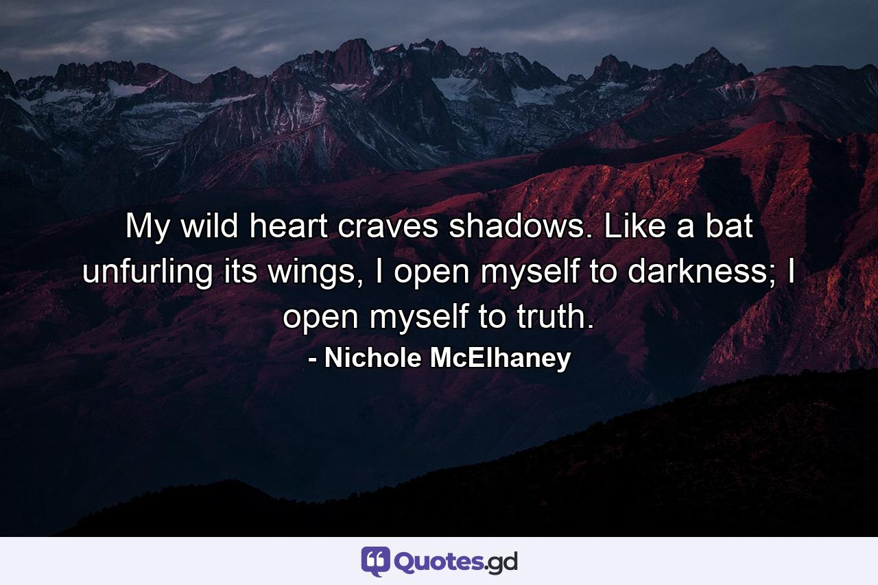 My wild heart craves shadows. Like a bat unfurling its wings, I open myself to darkness; I open myself to truth. - Quote by Nichole McElhaney