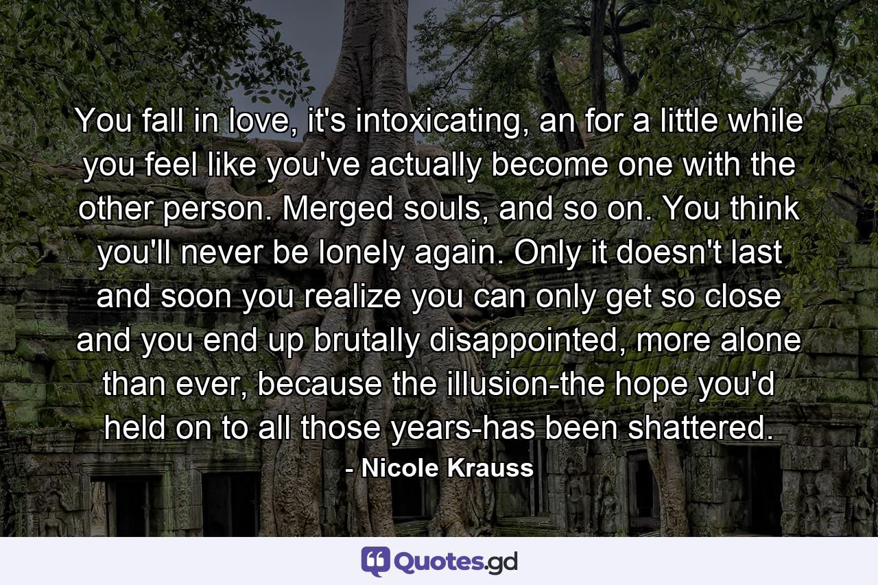 You fall in love, it's intoxicating, an for a little while you feel like you've actually become one with the other person. Merged souls, and so on. You think you'll never be lonely again. Only it doesn't last and soon you realize you can only get so close and you end up brutally disappointed, more alone than ever, because the illusion-the hope you'd held on to all those years-has been shattered. - Quote by Nicole Krauss