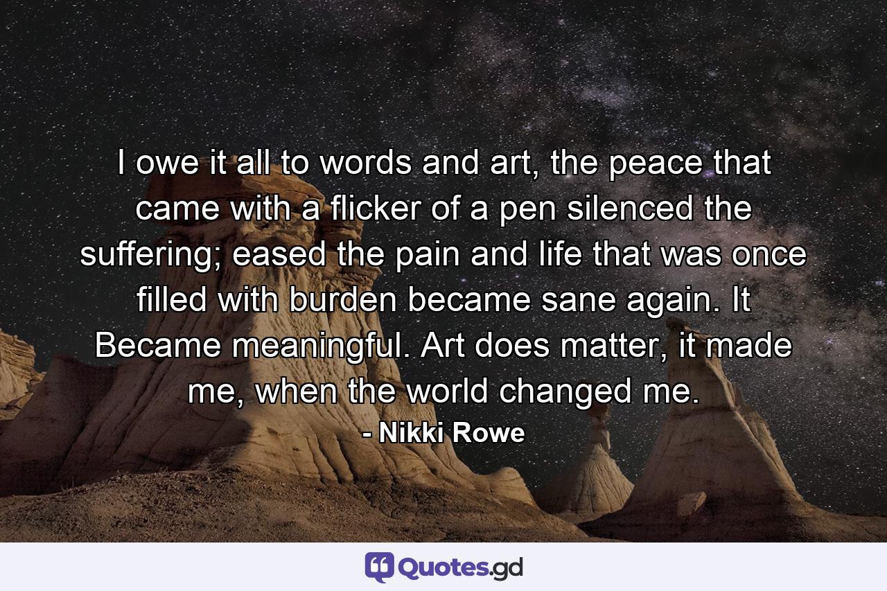 I owe it all to words and art, the peace that came with a flicker of a pen silenced the suffering; eased the pain and life that was once filled with burden became sane again. It Became meaningful. Art does matter, it made me, when the world changed me. - Quote by Nikki Rowe