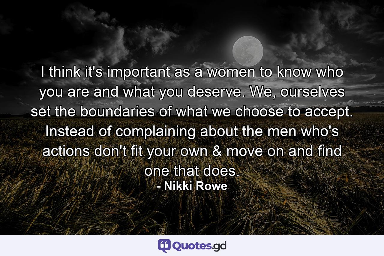 I think it's important as a women to know who you are and what you deserve. We, ourselves set the boundaries of what we choose to accept. Instead of complaining about the men who's actions don't fit your own & move on and find one that does. - Quote by Nikki Rowe