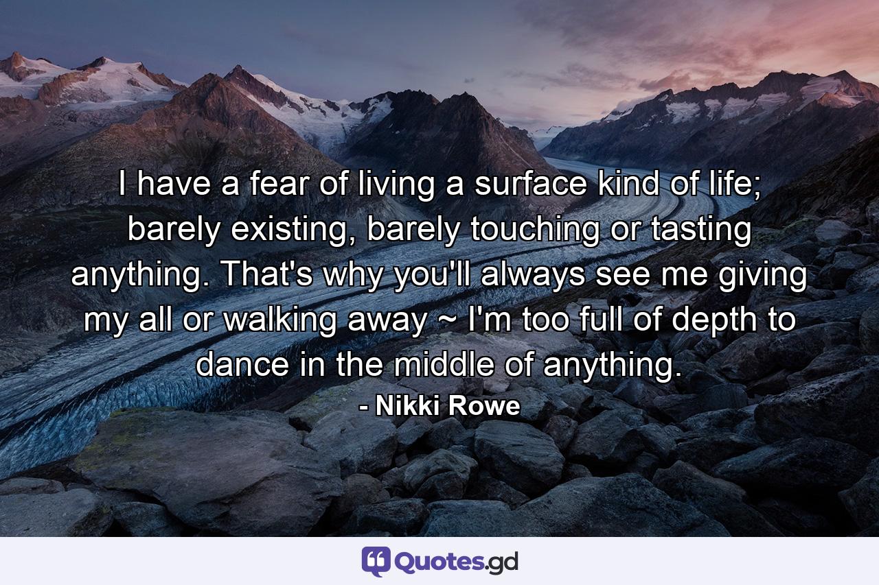 I have a fear of living a surface kind of life; barely existing, barely touching or tasting anything. That's why you'll always see me giving my all or walking away ~ I'm too full of depth to dance in the middle of anything. - Quote by Nikki Rowe