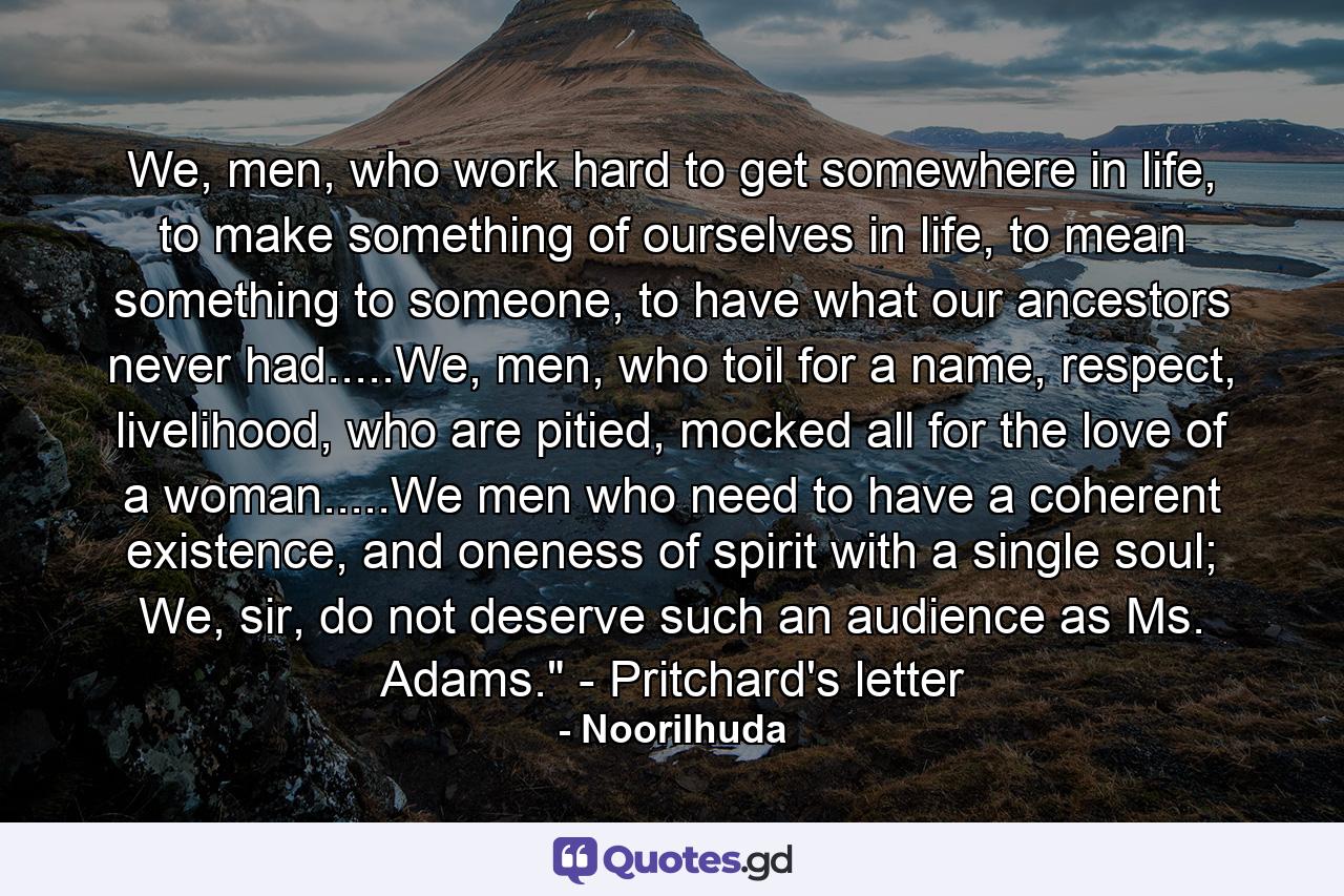 We, men, who work hard to get somewhere in life, to make something of ourselves in life, to mean something to someone, to have what our ancestors never had.....We, men, who toil for a name, respect, livelihood, who are pitied, mocked all for the love of a woman.....We men who need to have a coherent existence, and oneness of spirit with a single soul; We, sir, do not deserve such an audience as Ms. Adams.