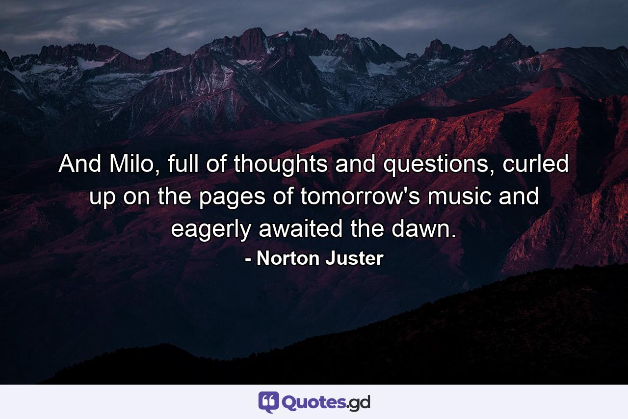 And Milo, full of thoughts and questions, curled up on the pages of tomorrow's music and eagerly awaited the dawn. - Quote by Norton Juster