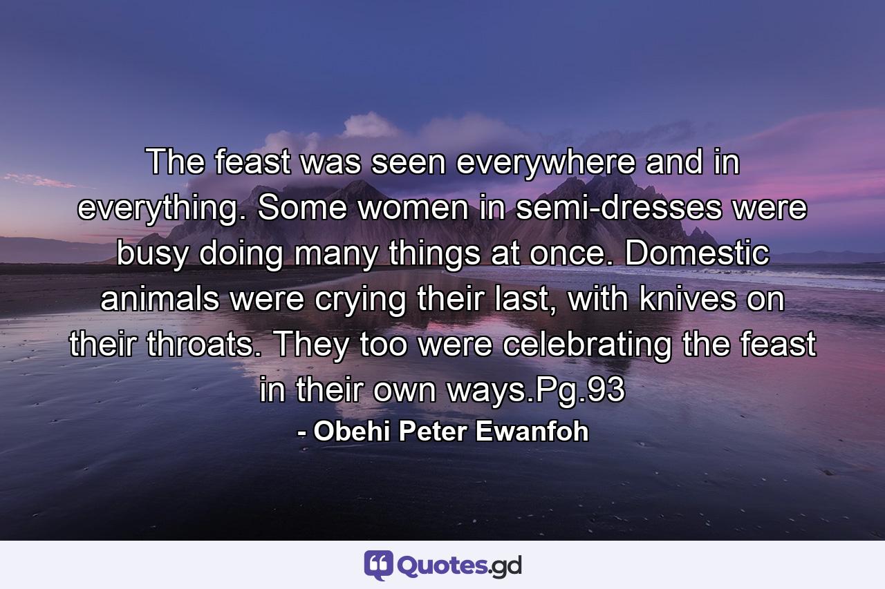 The feast was seen everywhere and in everything. Some women in semi-dresses were busy doing many things at once. Domestic animals were crying their last, with knives on their throats. They too were celebrating the feast in their own ways.Pg.93 - Quote by Obehi Peter Ewanfoh