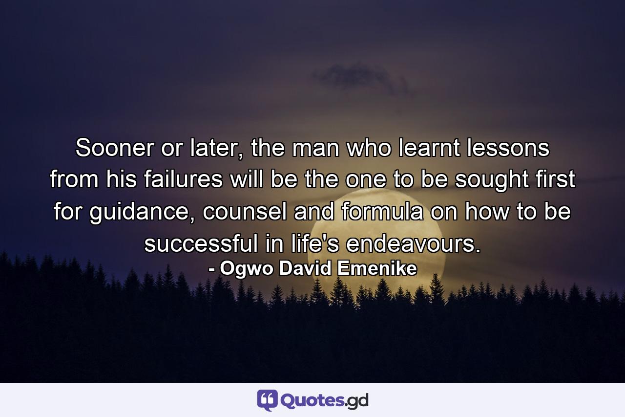 Sooner or later, the man who learnt lessons from his failures will be the one to be sought first for guidance, counsel and formula on how to be successful in life's endeavours. - Quote by Ogwo David Emenike