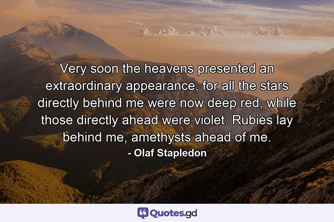 Very soon the heavens presented an extraordinary appearance, for all the stars directly behind me were now deep red, while those directly ahead were violet. Rubies lay behind me, amethysts ahead of me. - Quote by Olaf Stapledon