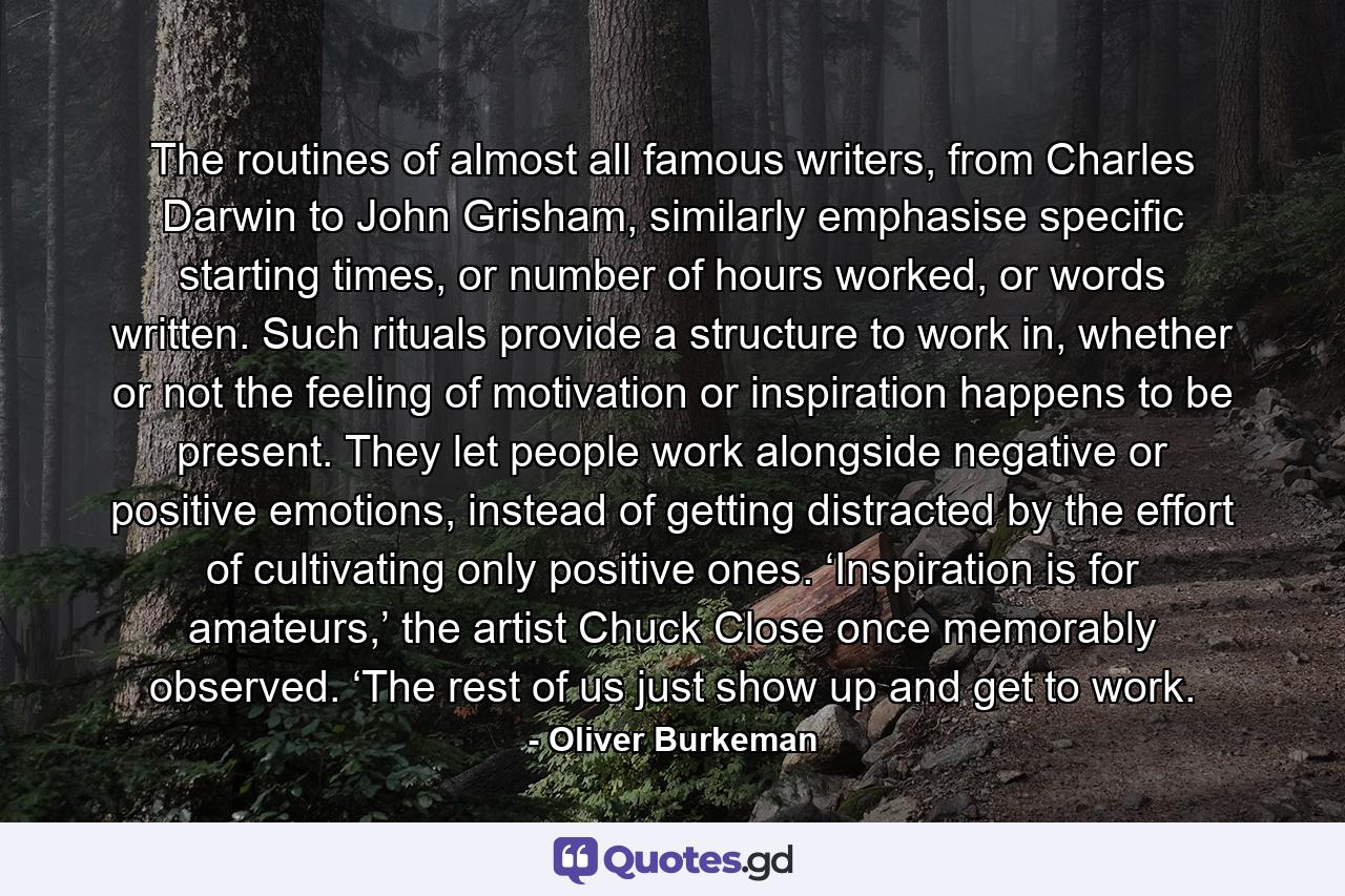 The routines of almost all famous writers, from Charles Darwin to John Grisham, similarly emphasise specific starting times, or number of hours worked, or words written. Such rituals provide a structure to work in, whether or not the feeling of motivation or inspiration happens to be present. They let people work alongside negative or positive emotions, instead of getting distracted by the effort of cultivating only positive ones. ‘Inspiration is for amateurs,’ the artist Chuck Close once memorably observed. ‘The rest of us just show up and get to work. - Quote by Oliver Burkeman