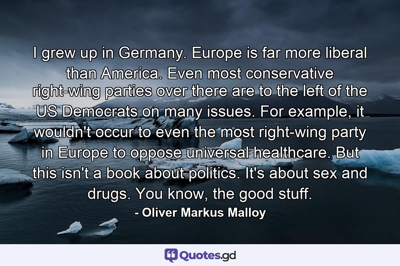 I grew up in Germany. Europe is far more liberal than America. Even most conservative right-wing parties over there are to the left of the US Democrats on many issues. For example, it wouldn't occur to even the most right-wing party in Europe to oppose universal healthcare. But this isn't a book about politics. It's about sex and drugs. You know, the good stuff. - Quote by Oliver Markus Malloy