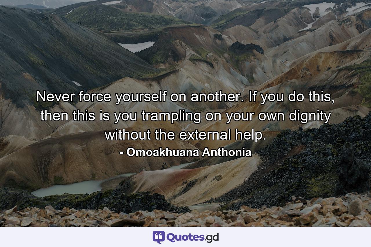 Never force yourself on another. If you do this, then this is you trampling on your own dignity without the external help. - Quote by Omoakhuana Anthonia