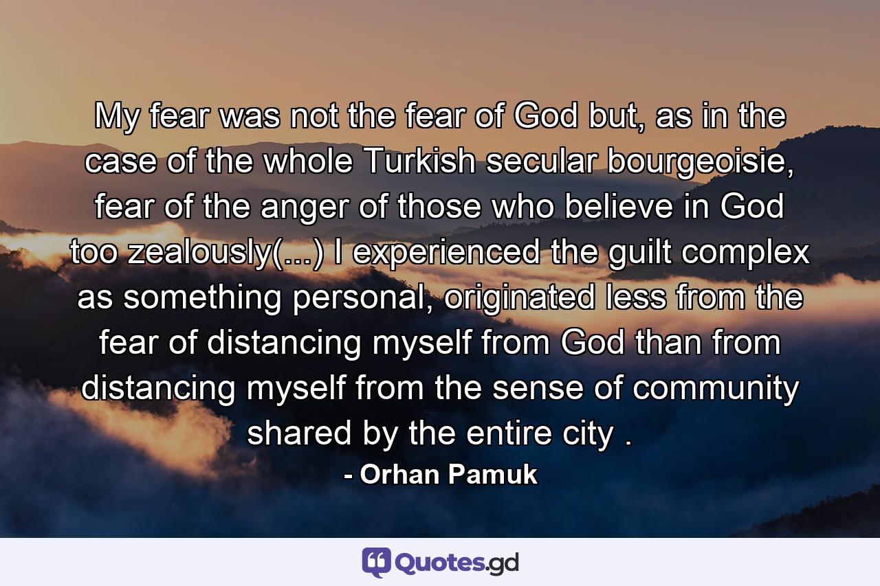 My fear was not the fear of God but, as in the case of the whole Turkish secular bourgeoisie, fear of the anger of those who believe in God too zealously(...) I experienced the guilt complex as something personal, originated less from the fear of distancing myself from God than from distancing myself from the sense of community shared by the entire city . - Quote by Orhan Pamuk