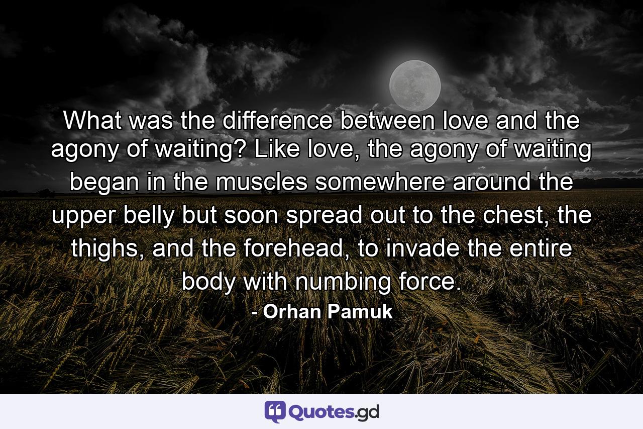 What was the difference between love and the agony of waiting? Like love, the agony of waiting began in the muscles somewhere around the upper belly but soon spread out to the chest, the thighs, and the forehead, to invade the entire body with numbing force. - Quote by Orhan Pamuk