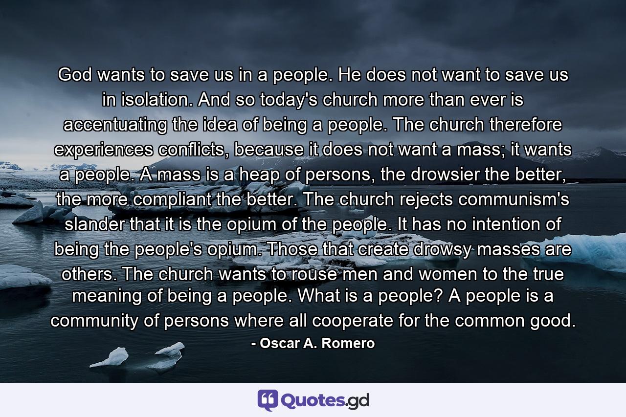 God wants to save us in a people. He does not want to save us in isolation. And so today's church more than ever is accentuating the idea of being a people. The church therefore experiences conflicts, because it does not want a mass; it wants a people. A mass is a heap of persons, the drowsier the better, the more compliant the better. The church rejects communism's slander that it is the opium of the people. It has no intention of being the people's opium. Those that create drowsy masses are others. The church wants to rouse men and women to the true meaning of being a people. What is a people? A people is a community of persons where all cooperate for the common good. - Quote by Oscar A. Romero