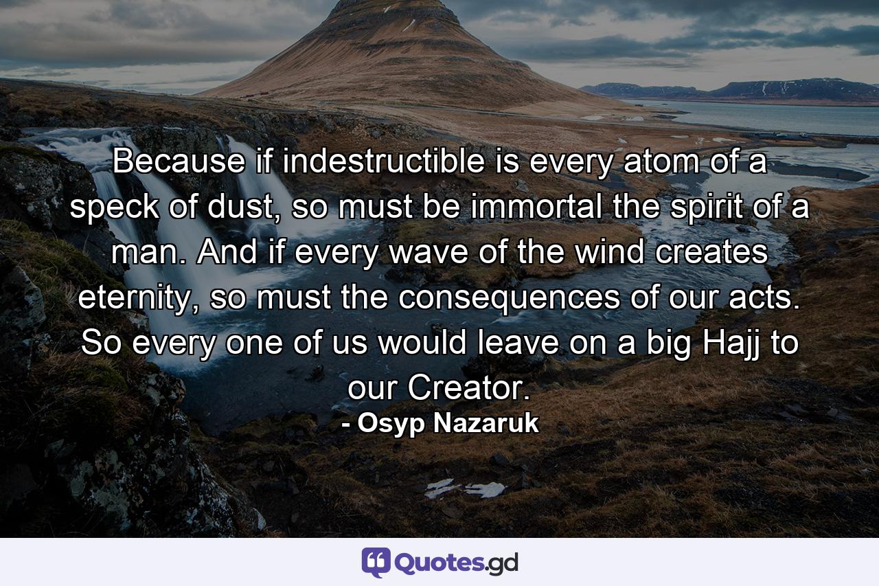 Because if indestructible is every atom of a speck of dust, so must be immortal the spirit of a man. And if every wave of the wind creates eternity, so must the consequences of our acts. So every one of us would leave on a big Hajj to our Creator. - Quote by Osyp Nazaruk