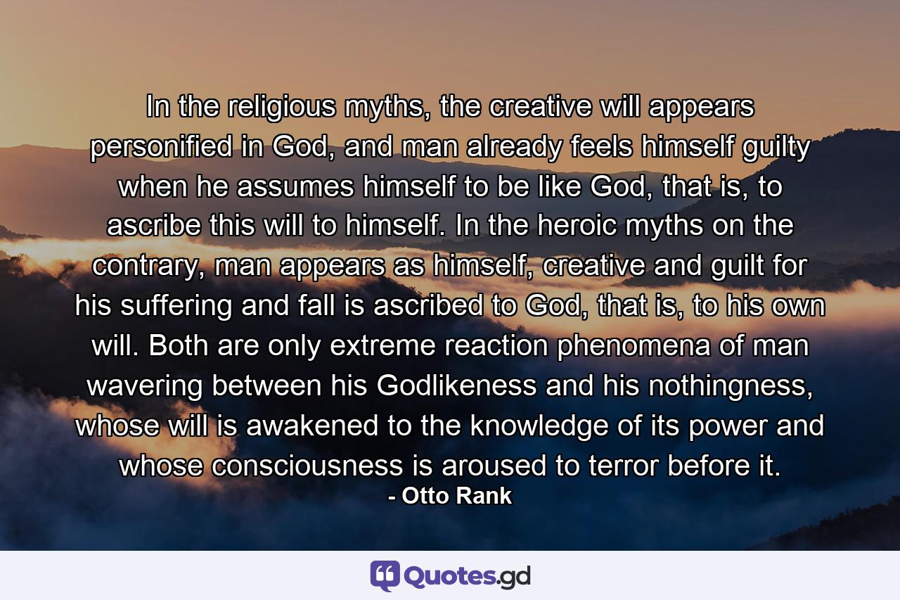 In the religious myths, the creative will appears personified in God, and man already feels himself guilty when he assumes himself to be like God, that is, to ascribe this will to himself. In the heroic myths on the contrary, man appears as himself, creative and guilt for his suffering and fall is ascribed to God, that is, to his own will. Both are only extreme reaction phenomena of man wavering between his Godlikeness and his nothingness, whose will is awakened to the knowledge of its power and whose consciousness is aroused to terror before it. - Quote by Otto Rank