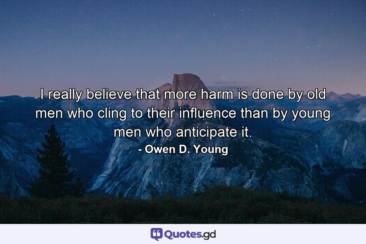 I really believe that more harm is done by old men who cling to their influence than by young men who anticipate it. - Quote by Owen D. Young