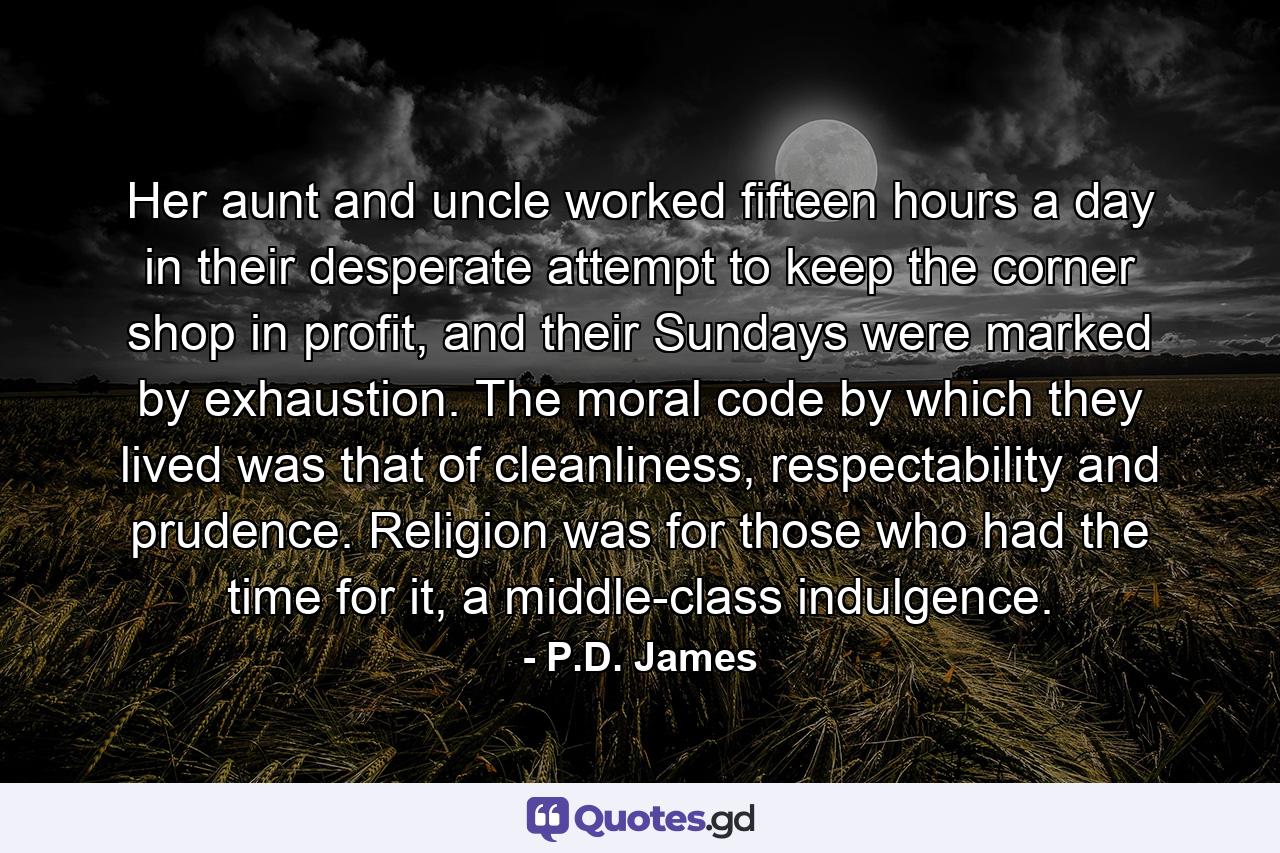 Her aunt and uncle worked fifteen hours a day in their desperate attempt to keep the corner shop in profit, and their Sundays were marked by exhaustion. The moral code by which they lived was that of cleanliness, respectability and prudence. Religion was for those who had the time for it, a middle-class indulgence. - Quote by P.D. James