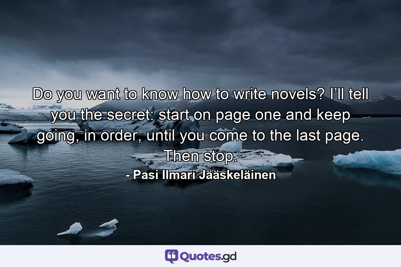 Do you want to know how to write novels? I’ll tell you the secret: start on page one and keep going, in order, until you come to the last page. Then stop. - Quote by Pasi Ilmari Jääskeläinen